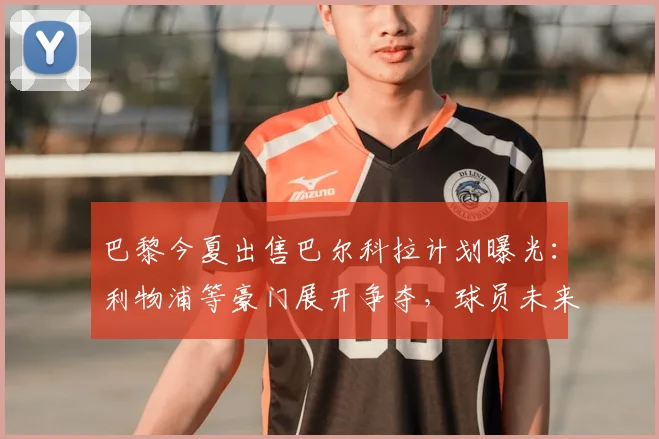 巴黎今夏出售巴尔科拉计划曝光:利物浦等豪门展开争夺,球员未来去向何方