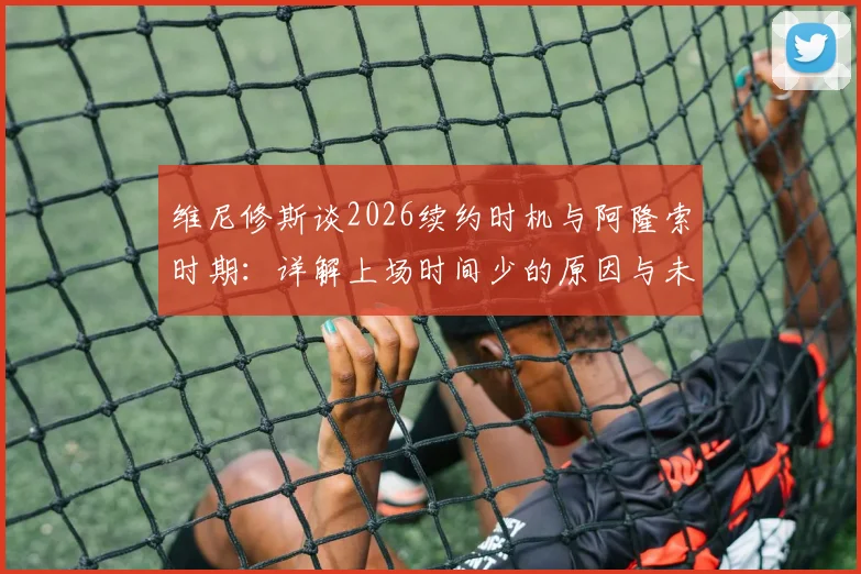 维尼修斯谈2026续约时机与阿隆索时期:详解上场时间少的原因与未来规划