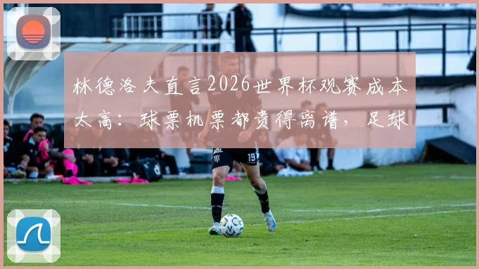 林德洛夫直言2026世界杯观赛成本太高：球票机票都贵得离谱，足球本应属于所有人