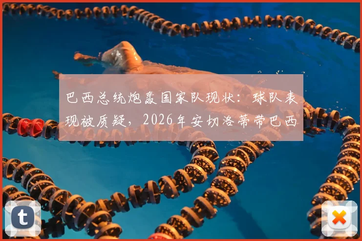 巴西总统炮轰国家队现状:球队表现被质疑,2026年安切洛蒂带巴西还不如用人机?