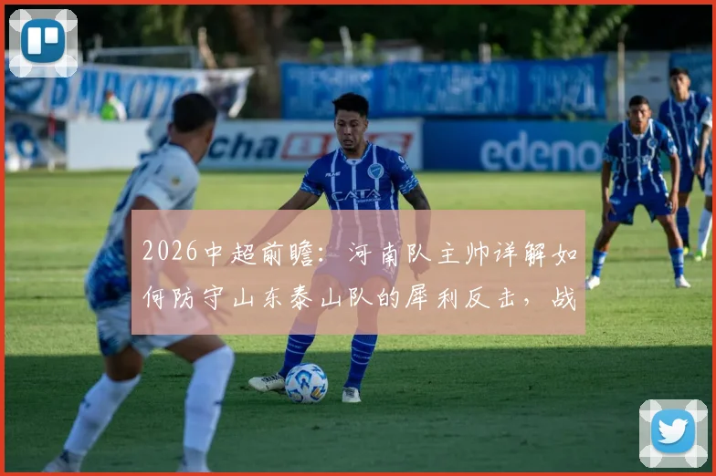 2026中超前瞻:河南队主帅详解如何防守山东泰山队的犀利反击,战术分析与赛前部署全解析