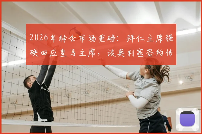 2026年转会市场重磅：拜仁主席强硬回应皇马主席，谈奥利塞签约传闻内幕与球员身价走势深度解读