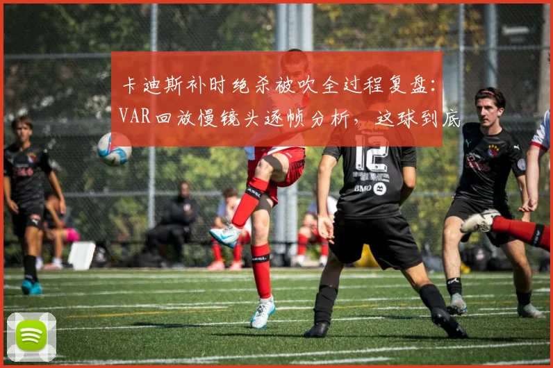 卡迪斯补时绝杀被吹全过程复盘:VAR回放慢镜头逐帧分析,这球到底算不算乌龙?球迷热议判罚焦点
