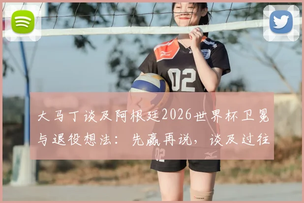大马丁谈及阿根廷2026世界杯卫冕与退役想法:先赢再说,谈及过往动情落泪