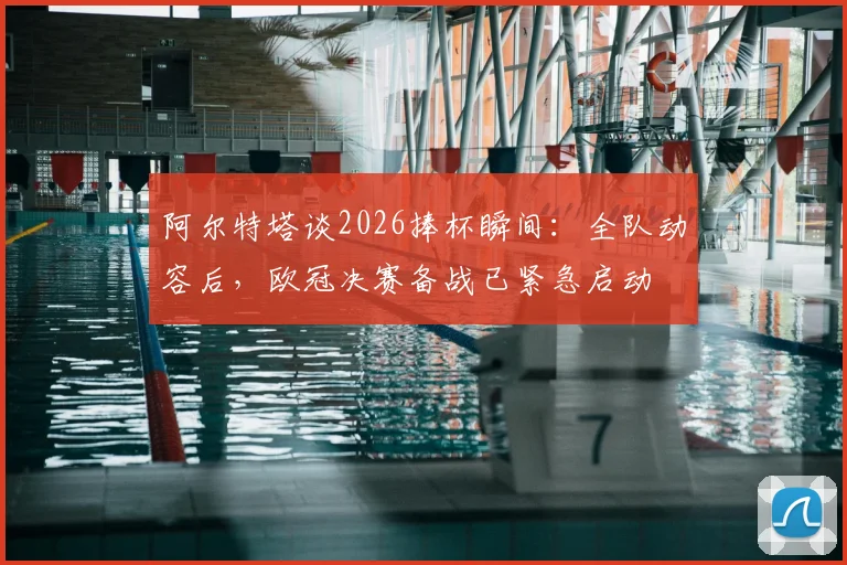 阿尔特塔谈2026捧杯瞬间:全队动容后,欧冠决赛备战已紧急启动