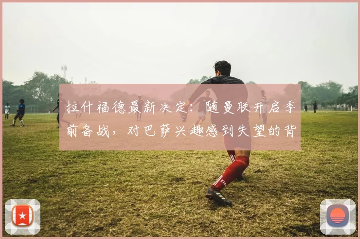 拉什福德最新决定:随曼联开启季前备战,对巴萨兴趣感到失望的背后解读