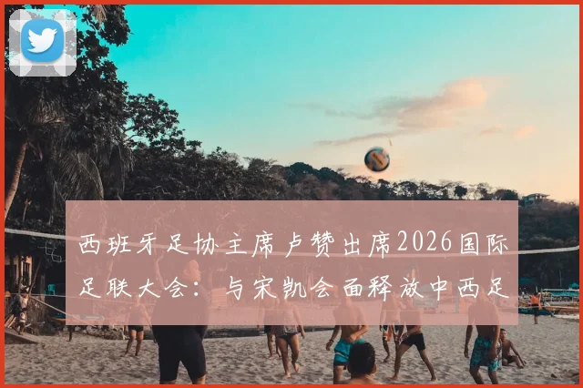 西班牙足协主席卢赞出席2026国际足联大会:与宋凯会面释放中西足球合作新信号