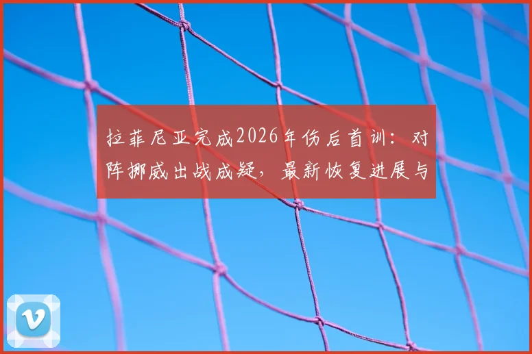 拉菲尼亚完成2026年伤后首训：对阵挪威出战成疑，最新恢复进展与球队影响全解析