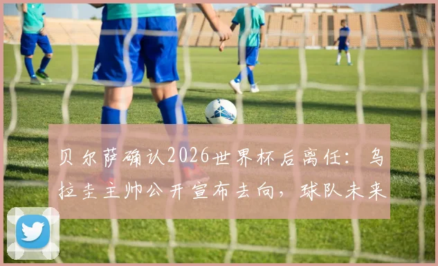 贝尔萨确认2026世界杯后离任:乌拉圭主帅公开宣布去向,球队未来战术与继任者引发猜想