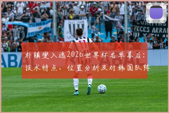 朴镇燮入选2026世界杯名单幕后:技术特点、位置分析及对韩国队阵容影响解读