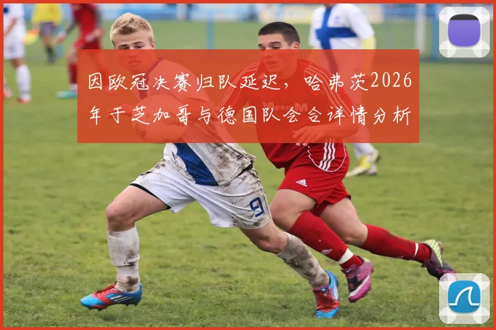 因欧冠决赛归队延迟,哈弗茨2026年于芝加哥与德国队会合详情分析