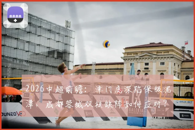 2026中超前瞻:津门虎深陷保级泥潭,成都蓉城双核缺阵如何应对?关键战局全面解析