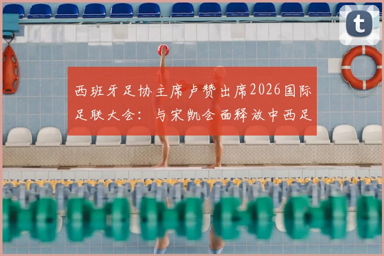 西班牙足协主席卢赞出席2026国际足联大会:与宋凯会面释放中西足球合作新信号