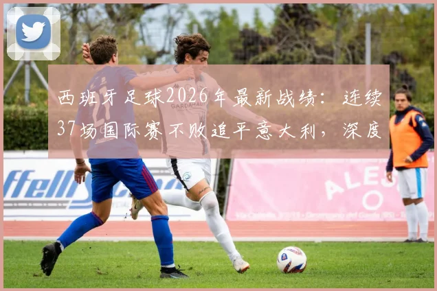 西班牙足球2026年最新战绩:连续37场国际赛不败追平意大利,深度剖析纪录含金量与未来挑战