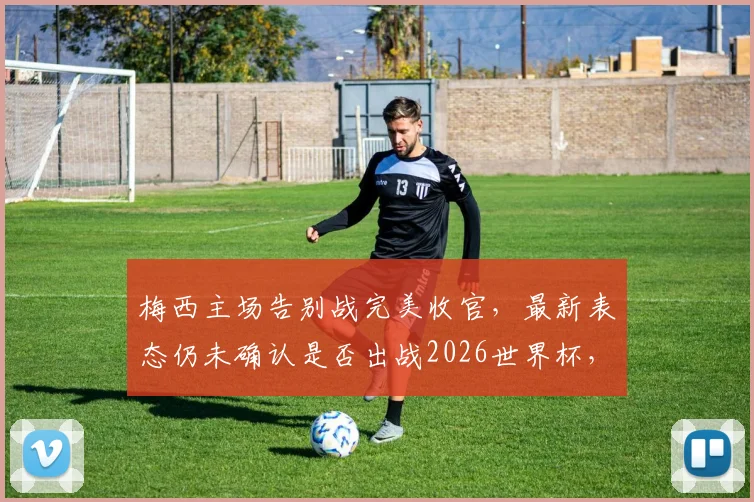 梅西主场告别战完美收官,最新表态仍未确认是否出战2026世界杯,附比赛数据及阿媒评价详情