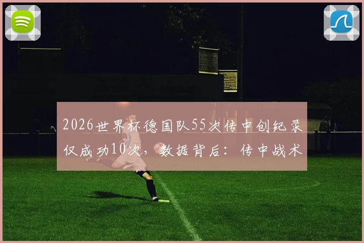 2026世界杯德国队55次传中创纪录仅成功10次,数据背后:传中战术真的失效了吗?深入解析传中效率的实战密码