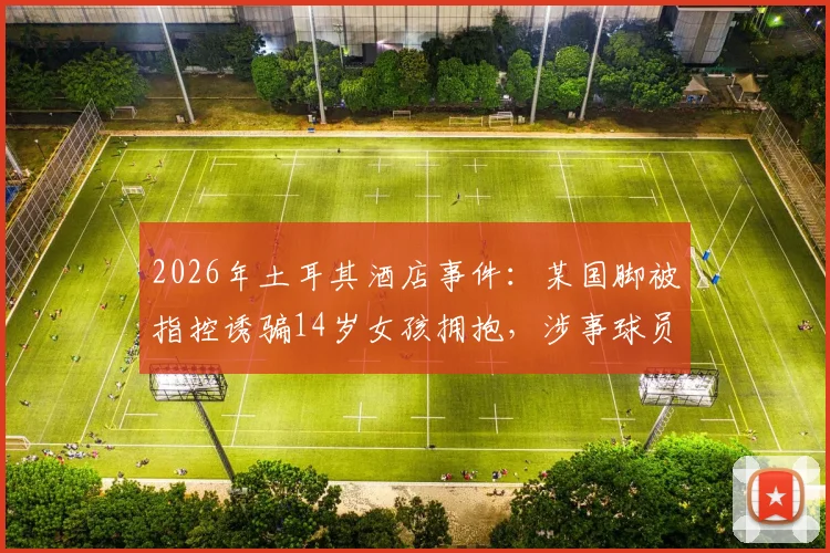 2026年土耳其酒店事件：某国脚被指控诱骗14岁女孩拥抱，涉事球员身份与案件调查最新进展追踪