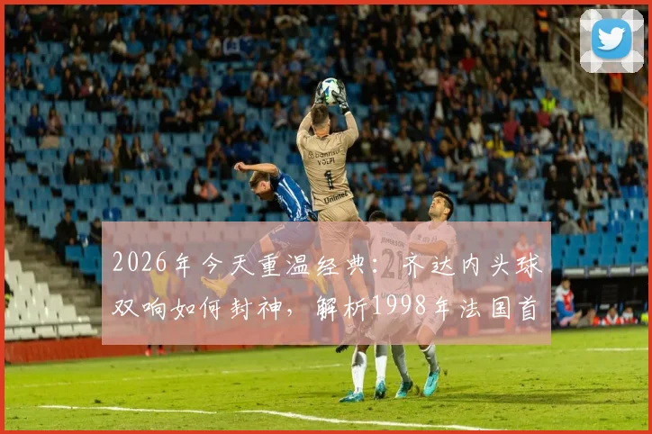 2026年今天重温经典:齐达内头球双响如何封神,解析1998年法国首夺世界杯之路与全场战术