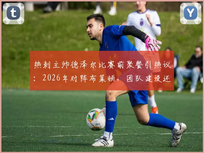 热刺主帅德泽尔比赛前聚餐引热议:2026年对阵布莱顿,团队建设还是战术放松?