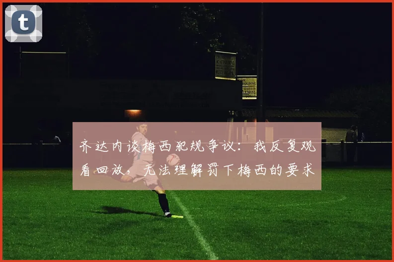 齐达内谈梅西犯规争议：我反复观看回放，无法理解罚下梅西的要求从何而来
