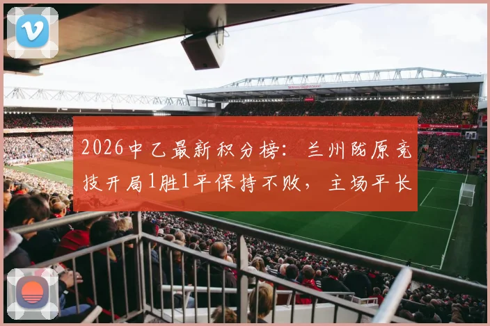 2026中乙最新积分榜：兰州陇原竞技开局1胜1平保持不败，主场平长春喜都解析