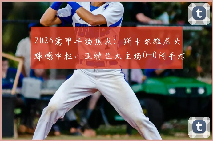 2026意甲半场焦点:斯卡尔维尼头球憾中柱,亚特兰大主场0-0闷平尤文图斯,半场攻防细节全回顾