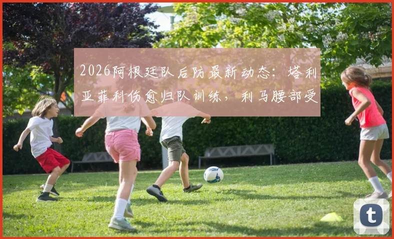 2026阿根廷队后防最新动态:塔利亚菲科伤愈归队训练,利马腰部受伤详情及队内影响分析