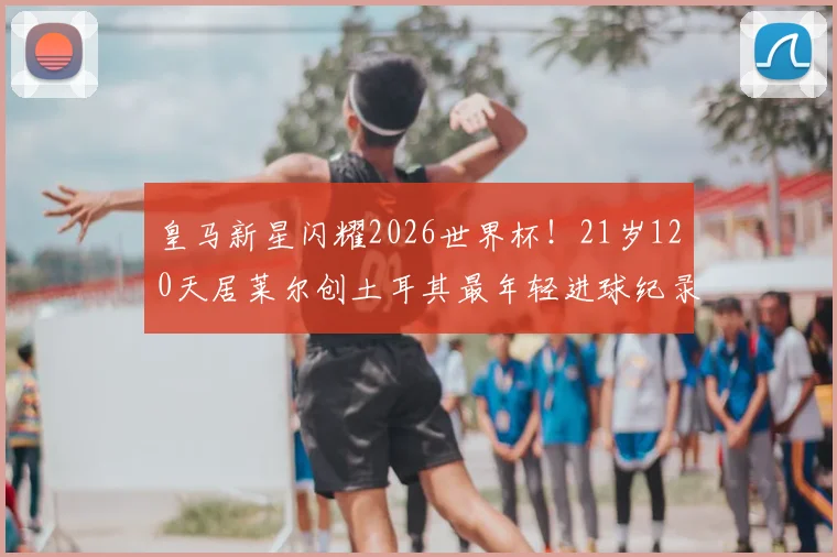 皇马新星闪耀2026世界杯!21岁120天居莱尔创土耳其最年轻进球纪录,解析其破纪录历程