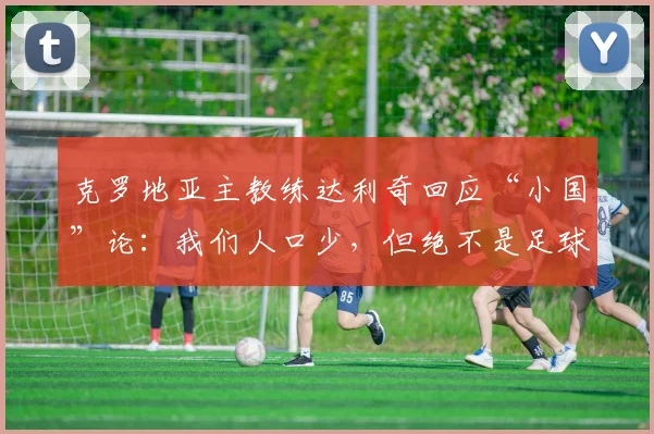 克罗地亚主教练达利奇回应“小国”论:我们人口少,但绝不是足球小国,揭秘其强大秘诀