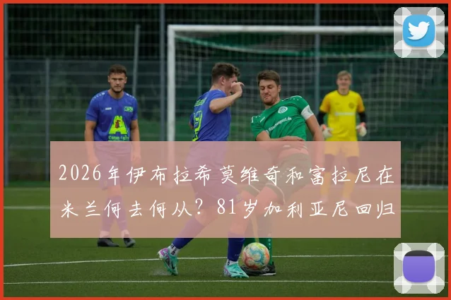 2026年伊布拉希莫维奇和富拉尼在米兰何去何从？81岁加利亚尼回归传闻深度解读