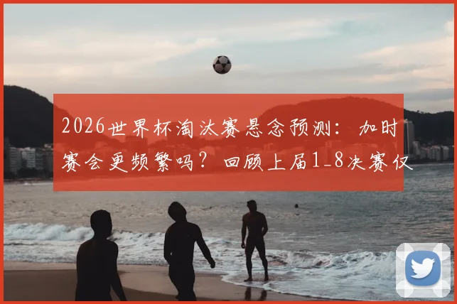 2026世界杯淘汰赛悬念预测:加时赛会更频繁吗?回顾上届1_8决赛仅瑞士哥伦比亚战至加时