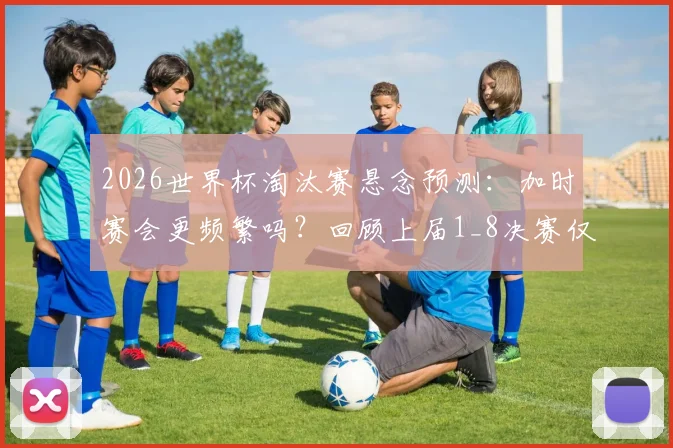 2026世界杯淘汰赛悬念预测:加时赛会更频繁吗?回顾上届1_8决赛仅瑞士哥伦比亚战至加时