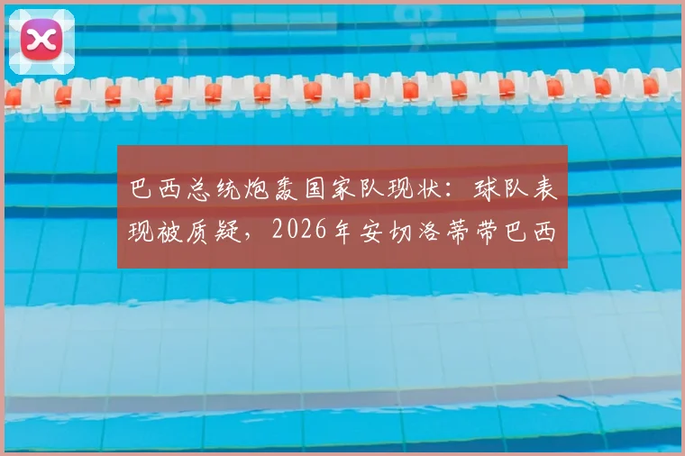 巴西总统炮轰国家队现状:球队表现被质疑,2026年安切洛蒂带巴西还不如用人机?