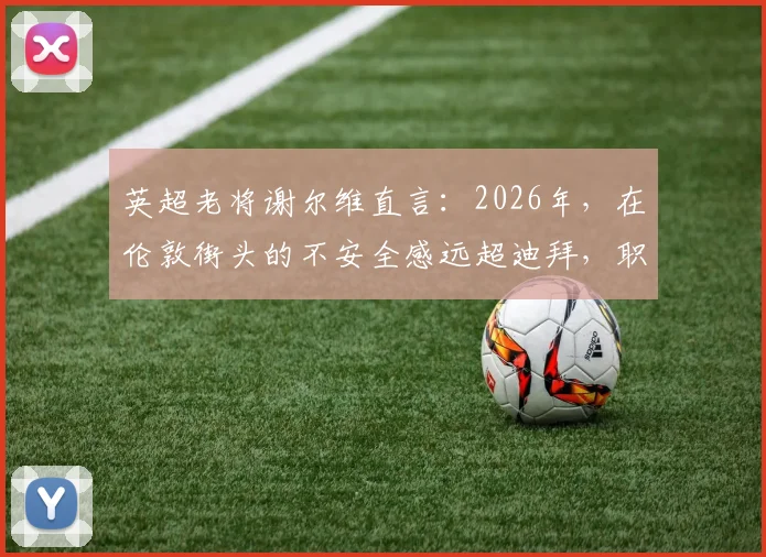 英超老将谢尔维直言:2026年,在伦敦街头的不安全感远超迪拜,职业球员城市选择引深思