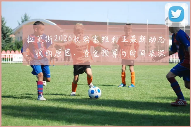 拉莫斯2026收购塞维利亚最新动态:收购原因、资金预算与时间表深度剖析,几周内或有重大官宣