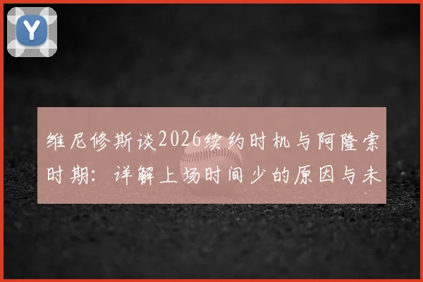 维尼修斯谈2026续约时机与阿隆索时期:详解上场时间少的原因与未来规划