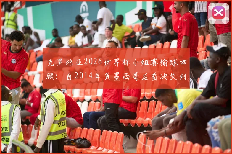 克罗地亚2026世界杯小组赛输球回顾：自2014年负墨西哥后首次失利，分析其战绩与对手