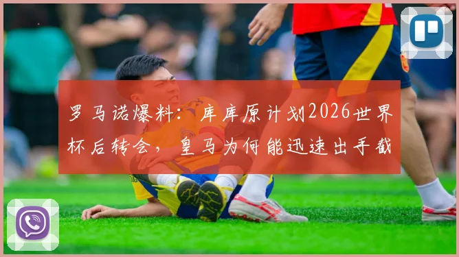 罗马诺爆料：库库原计划2026世界杯后转会，皇马为何能迅速出手截胡成功？转会费与年薪细节曝光