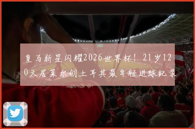 皇马新星闪耀2026世界杯!21岁120天居莱尔创土耳其最年轻进球纪录,解析其破纪录历程