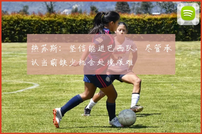 热苏斯：坚信能进巴西队，尽管承认当前缺少机会处境艰难