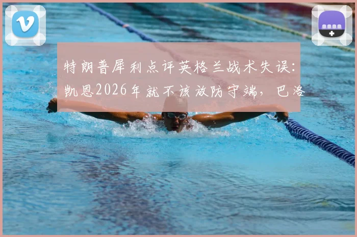 特朗普犀利点评英格兰战术失误：凯恩2026年就不该放防守端，巴洛贡首发避免争议成关键