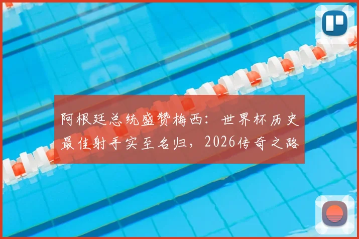 阿根廷总统盛赞梅西：世界杯历史最佳射手实至名归，2026传奇之路引全民期待