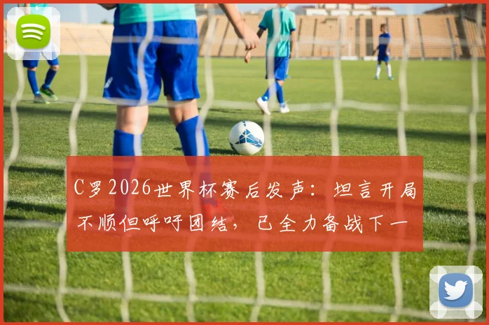 C罗2026世界杯赛后发声：坦言开局不顺但呼吁团结，已全力备战下一场关键战役