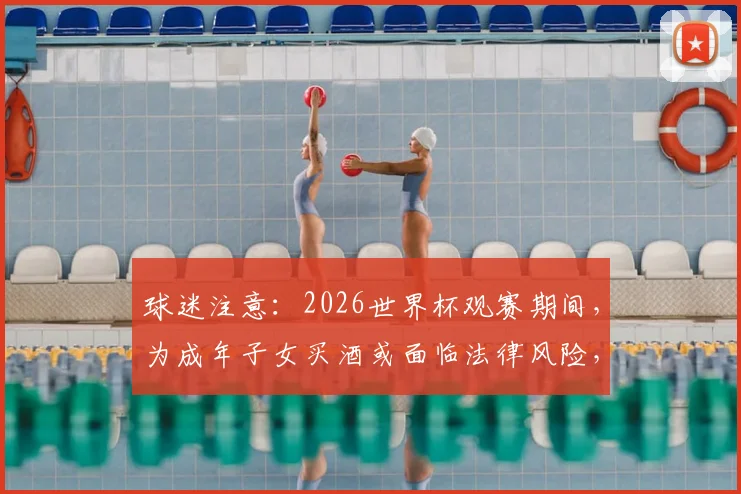 球迷注意：2026世界杯观赛期间，为成年子女买酒或面临法律风险，罚款甚至监禁
