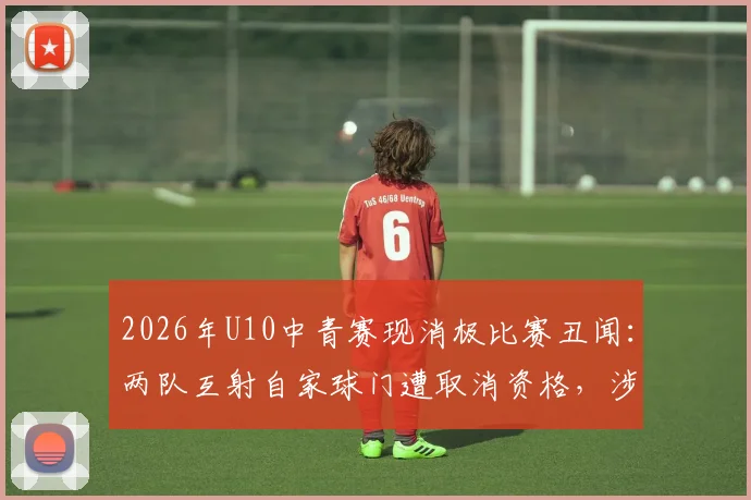 2026年U10中青赛现消极比赛丑闻:两队互射自家球门遭取消资格,涉事教练被禁赛敲响青少年体育警钟