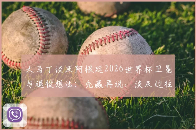 大马丁谈及阿根廷2026世界杯卫冕与退役想法:先赢再说,谈及过往动情落泪