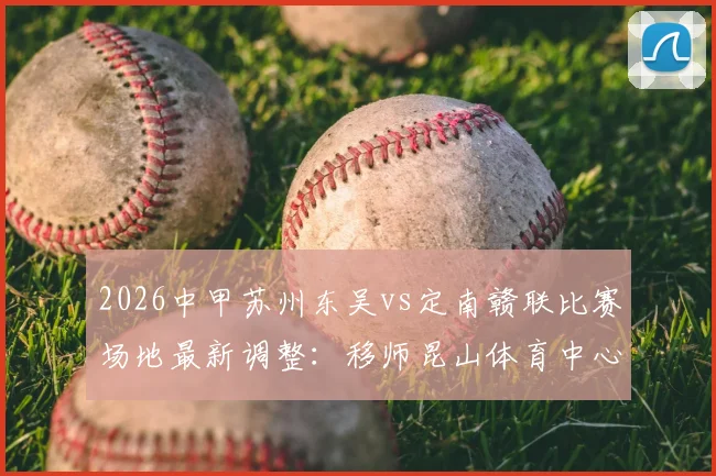 2026中甲苏州东吴vs定南赣联比赛场地最新调整:移师昆山体育中心,观赛指南与票务信息全解析