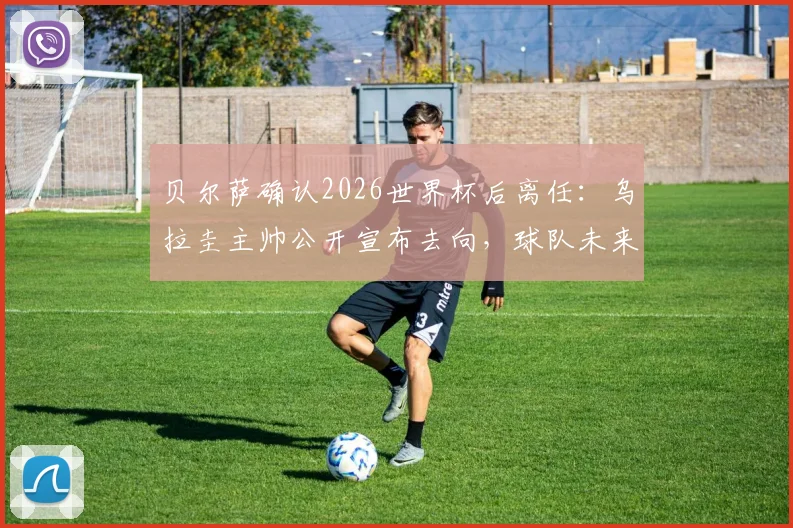 贝尔萨确认2026世界杯后离任:乌拉圭主帅公开宣布去向,球队未来战术与继任者引发猜想