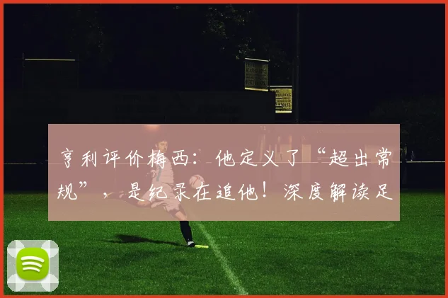 亨利评价梅西:他定义了“超出常规”,是纪录在追他!深度解读足坛传奇的非凡之处