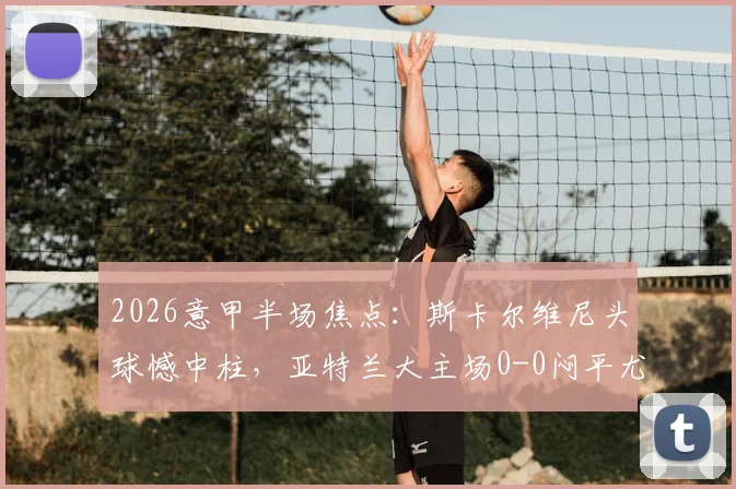 2026意甲半场焦点:斯卡尔维尼头球憾中柱,亚特兰大主场0-0闷平尤文图斯,半场攻防细节全回顾